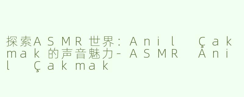探索ASMR世界：Anil Çakmak的声音魅力-ASMR Anil Çakmak