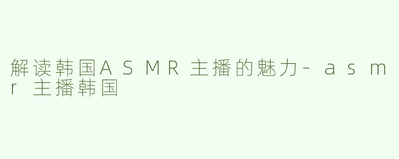 解读韩国ASMR主播的魅力-asmr主播韩国