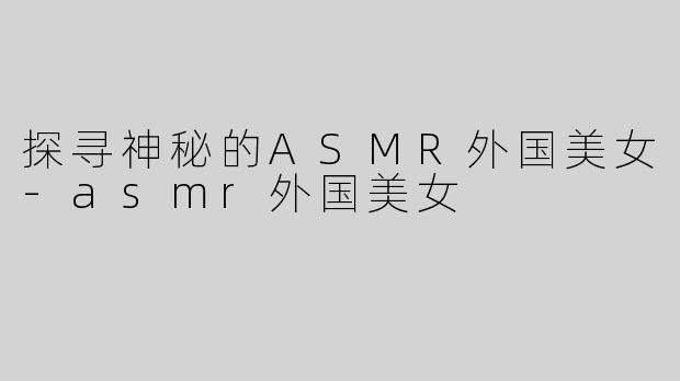 探寻神秘的ASMR外国美女