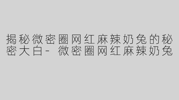 揭秘微密圈网红麻辣奶兔的秘密大白-微密圈网红麻辣奶兔
