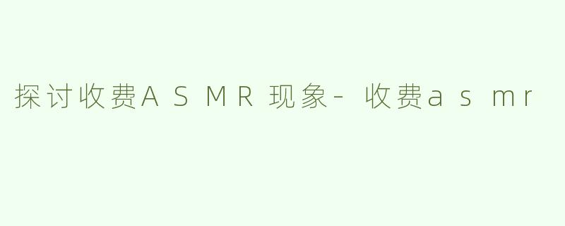 探讨收费ASMR现象-收费asmr