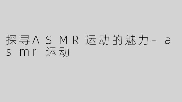 探寻ASMR运动的魅力-asmr运动