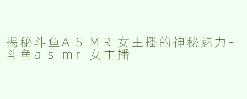 揭秘斗鱼ASMR女主播的神秘魅力-斗鱼asmr女主播