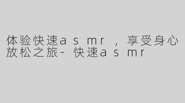体验快速asmr，享受身心放松之旅-快速asmr