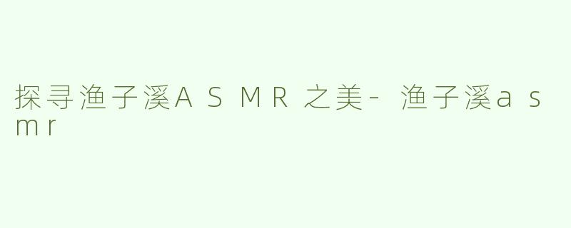 探寻渔子溪ASMR之美-渔子溪asmr