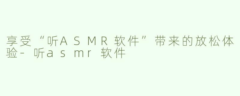 享受“听ASMR软件”带来的放松体验-听asmr软件
