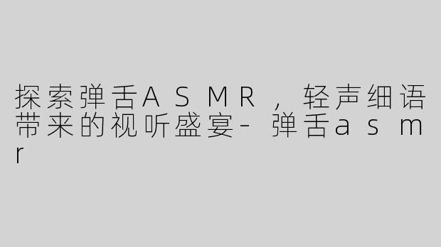 探索弹舌ASMR，轻声细语带来的视听盛宴-弹舌asmr