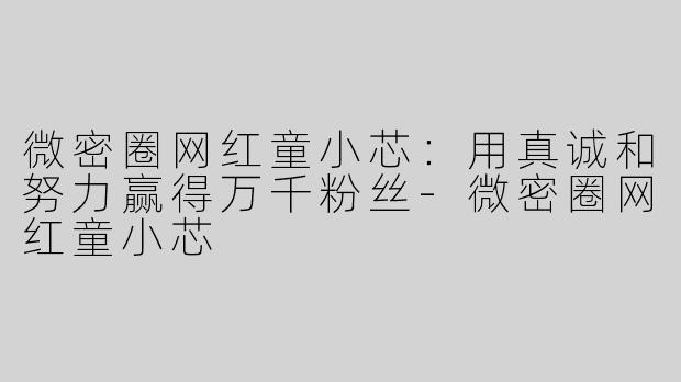 微密圈网红童小芯：用真诚和努力赢得万千粉丝-微密圈网红童小芯