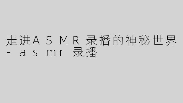 走进ASMR录播的神秘世界-asmr录播
