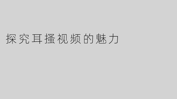 探究耳搔视频的魅力