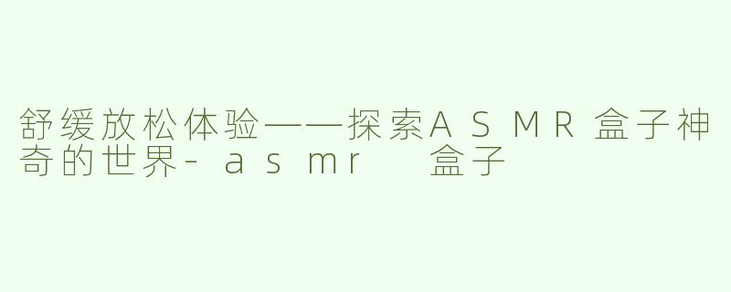 舒缓放松体验——探索ASMR盒子神奇的世界-asmr 盒子