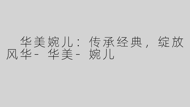  华美婉儿：传承经典，绽放风华-华美-婉儿