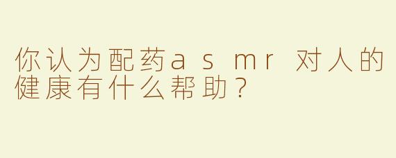 你认为配药asmr对人的健康有什么帮助？