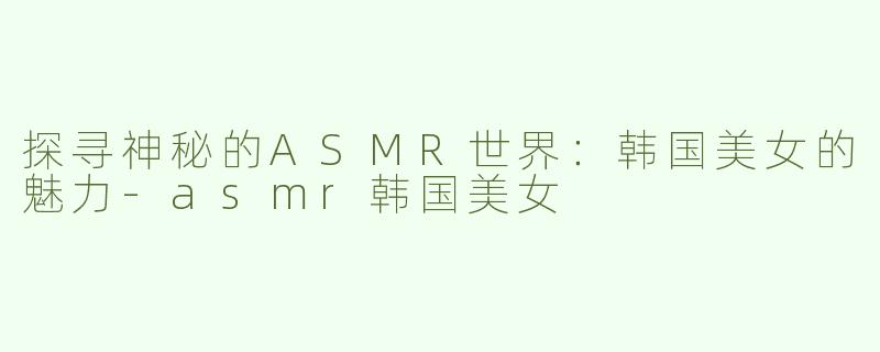 探寻神秘的ASMR世界：韩国美女的魅力-asmr韩国美女
