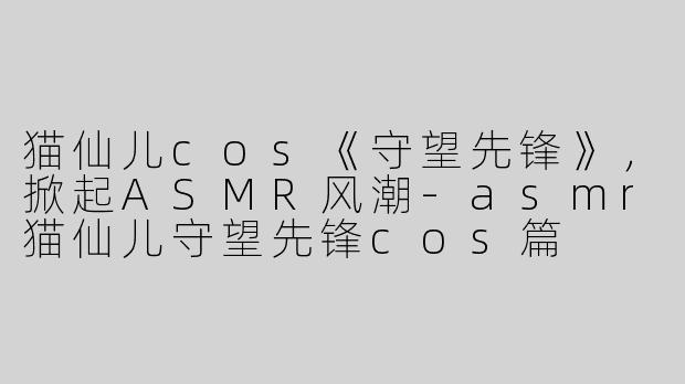 猫仙儿cos《守望先锋》，掀起ASMR风潮-asmr猫仙儿守望先锋cos篇