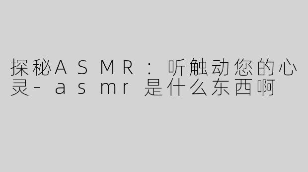 探秘ASMR：听触动您的心灵-asmr是什么东西啊