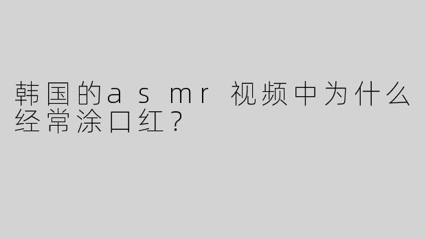 韩国的asmr视频中为什么经常涂口红？