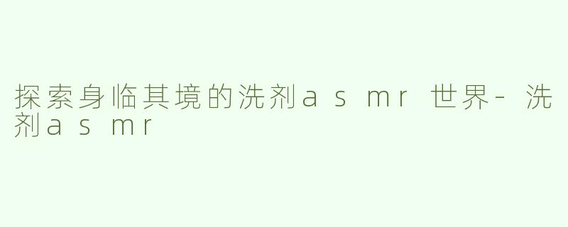 探索身临其境的洗剂asmr世界-洗剂asmr