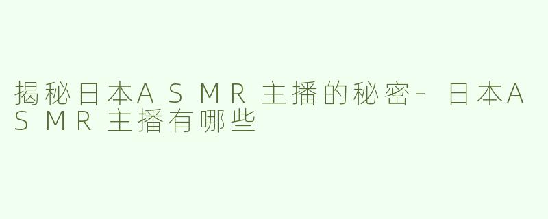 揭秘日本ASMR主播的秘密-日本ASMR主播有哪些