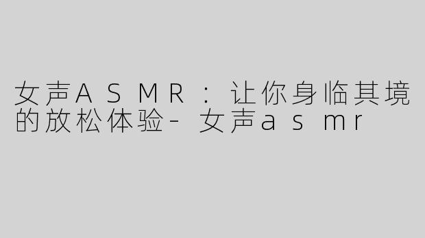 女声ASMR：让你身临其境的放松体验-女声asmr