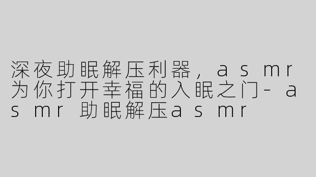 深夜助眠解压利器，asmr为你打开幸福的入眠之门-asmr助眠解压asmr
