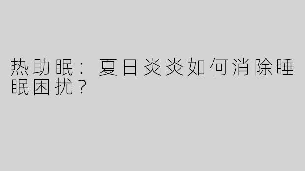 热助眠：夏日炎炎如何消除睡眠困扰？