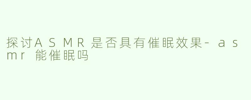 探讨ASMR是否具有催眠效果-asmr能催眠吗
