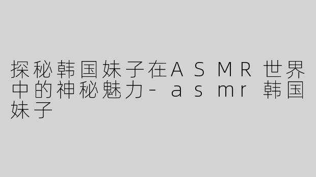 探秘韩国妹子在ASMR世界中的神秘魅力-asmr韩国妹子