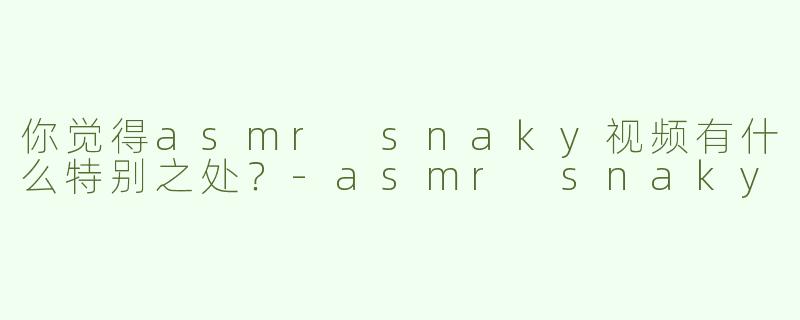 你觉得asmr snaky视频有什么特别之处？