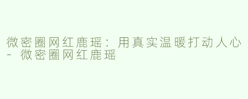 微密圈网红鹿瑶：用真实温暖打动人心-微密圈网红鹿瑶