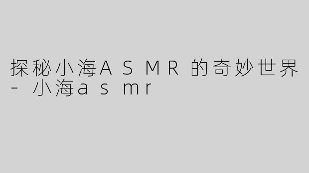探秘小海ASMR的奇妙世界-小海asmr