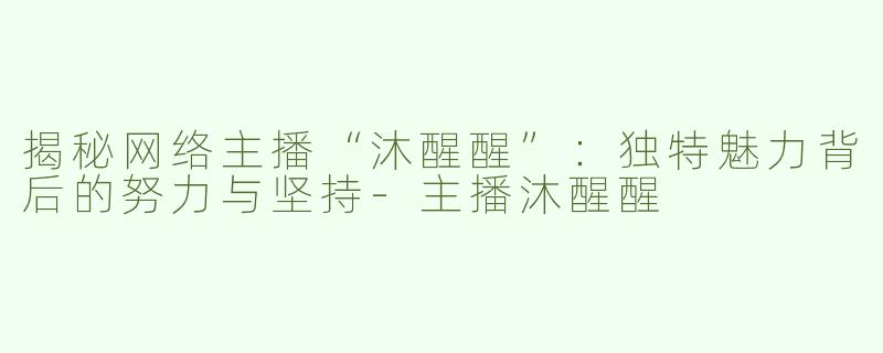 揭秘网络主播“沐醒醒”：独特魅力背后的努力与坚持-主播沐醒醒