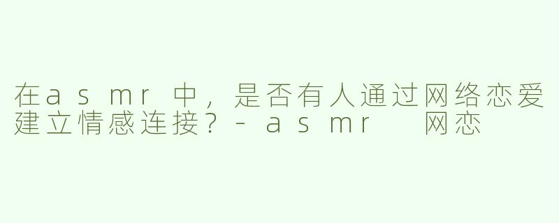 在asmr中，是否有人通过网络恋爱建立情感连接？
