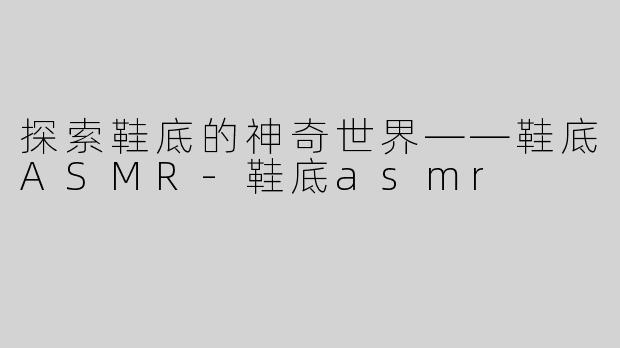探索鞋底的神奇世界——鞋底ASMR-鞋底asmr