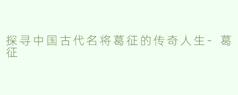 探寻中国古代名将葛征的传奇人生-葛征