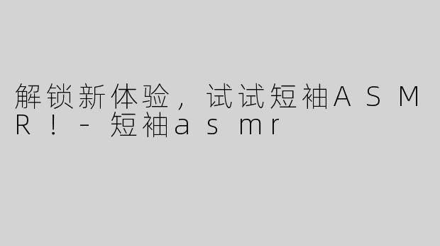 解锁新体验，试试短袖ASMR！-短袖asmr