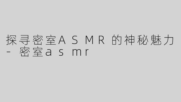 探寻密室ASMR的神秘魅力-密室asmr