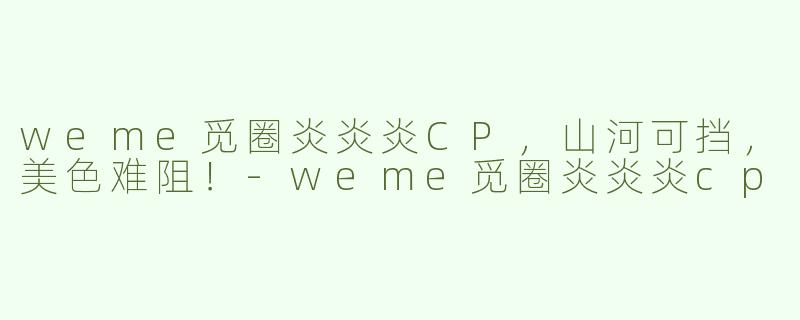 weme觅圈炎炎炎CP，山河可挡，美色难阻！