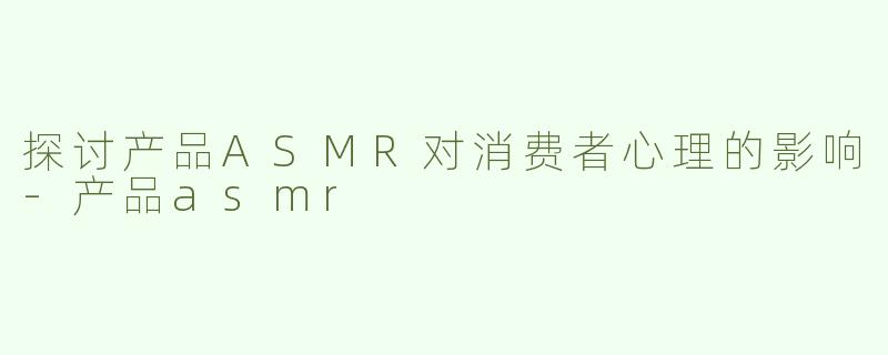 探讨产品ASMR对消费者心理的影响