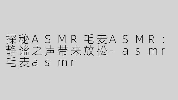 探秘ASMR毛麦ASMR：静谧之声带来放松-asmr毛麦asmr