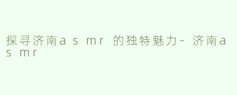 探寻济南asmr的独特魅力-济南asmr