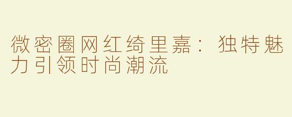 微密圈网红绮里嘉：独特魅力引领时尚潮流