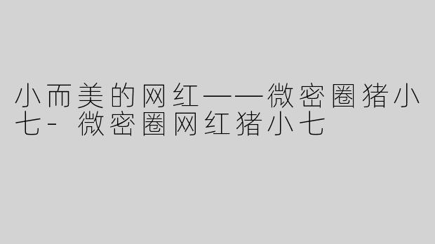 小而美的网红——微密圈猪小七-微密圈网红猪小七
