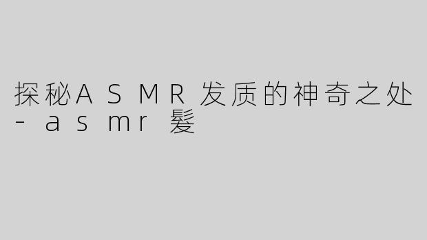 探秘ASMR发质的神奇之处-asmr髮