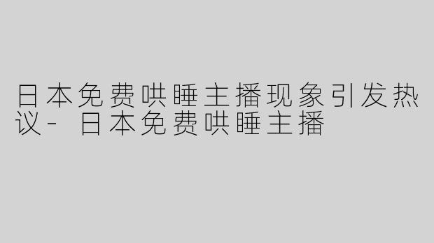 日本免费哄睡主播现象引发热议-日本免费哄睡主播