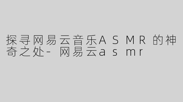 探寻网易云音乐ASMR的神奇之处-网易云asmr