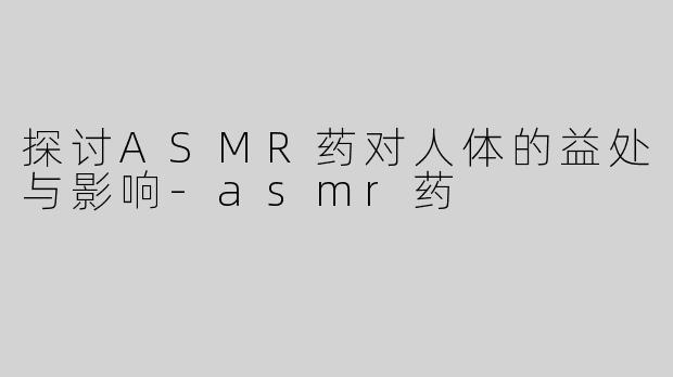 探讨ASMR药对人体的益处与影响-asmr药