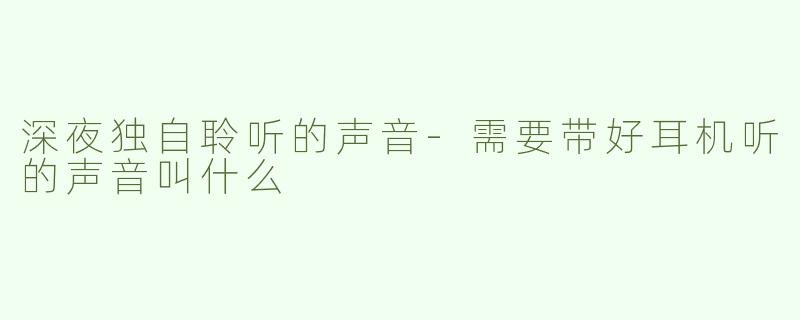 深夜独自聆听的声音-需要带好耳机听的声音叫什么