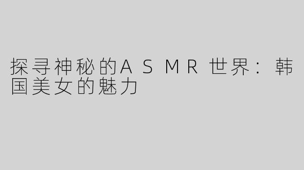 探寻神秘的ASMR世界：韩国美女的魅力