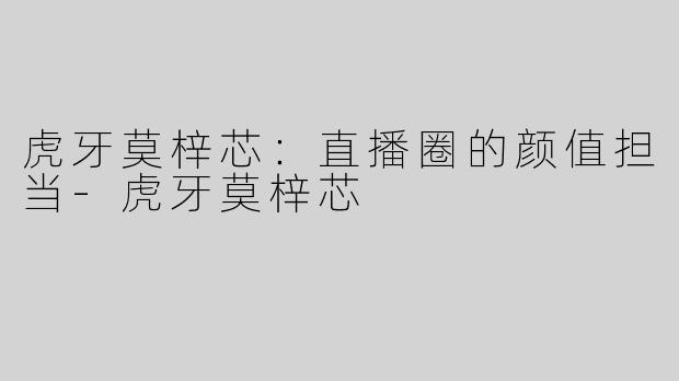虎牙莫梓芯：直播圈的颜值担当-虎牙莫梓芯